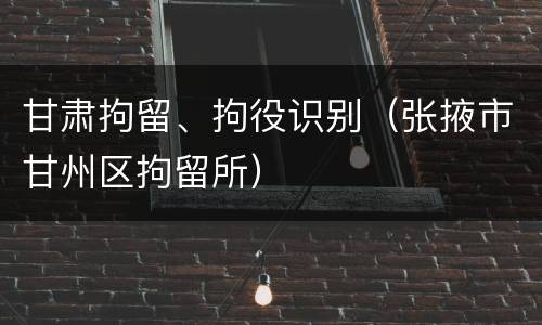甘肃拘留、拘役识别（张掖市甘州区拘留所）