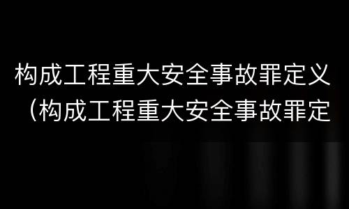 构成工程重大安全事故罪定义（构成工程重大安全事故罪定义是）