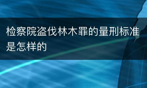 检察院盗伐林木罪的量刑标准是怎样的