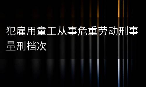 犯雇用童工从事危重劳动刑事量刑档次