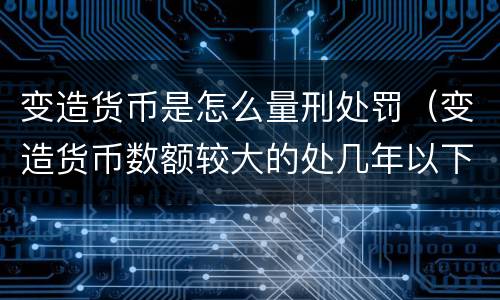 变造货币是怎么量刑处罚（变造货币数额较大的处几年以下有期徒刑）