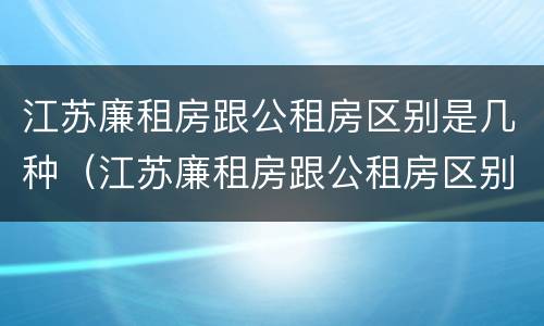 江苏廉租房跟公租房区别是几种（江苏廉租房跟公租房区别是几种吗）