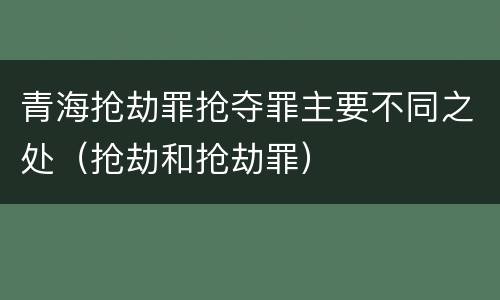青海抢劫罪抢夺罪主要不同之处（抢劫和抢劫罪）