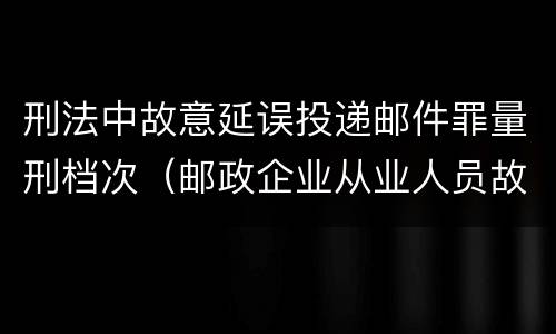 刑法中故意延误投递邮件罪量刑档次（邮政企业从业人员故意延误投递邮件的由什么给予处分）