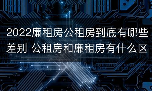 2022廉租房公租房到底有哪些差别 公租房和廉租房有什么区别?2019年的