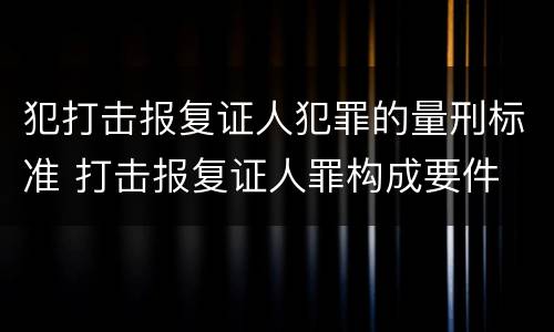 犯打击报复证人犯罪的量刑标准 打击报复证人罪构成要件