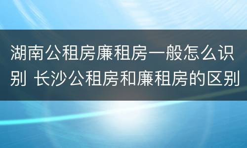 湖南公租房廉租房一般怎么识别 长沙公租房和廉租房的区别