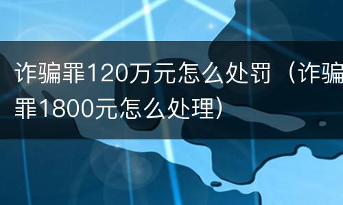诈骗罪120万元怎么处罚（诈骗罪1800元怎么处理）