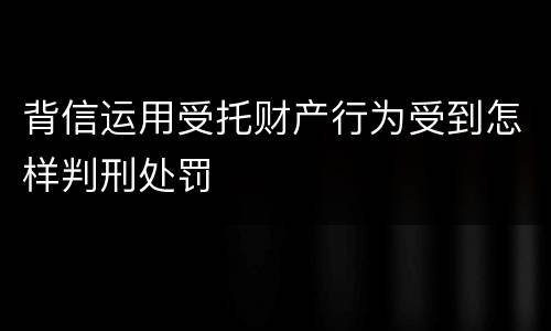 背信运用受托财产行为受到怎样判刑处罚