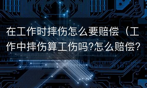 在工作时摔伤怎么要赔偿（工作中摔伤算工伤吗?怎么赔偿?）