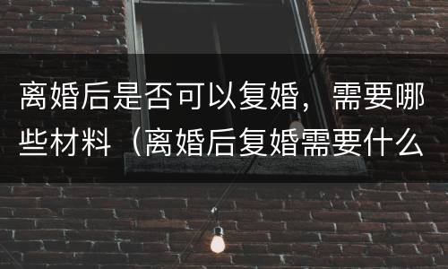 离婚后是否可以复婚，需要哪些材料（离婚后复婚需要什么材料）