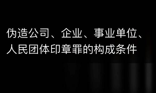 伪造公司、企业、事业单位、人民团体印章罪的构成条件