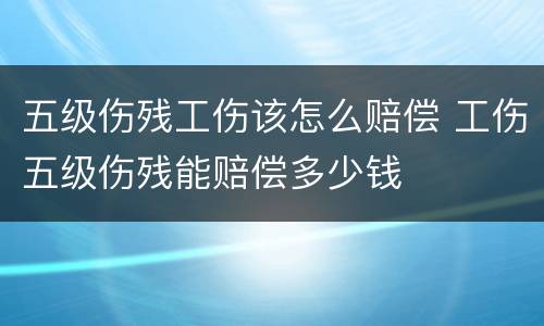 五级伤残工伤该怎么赔偿 工伤五级伤残能赔偿多少钱