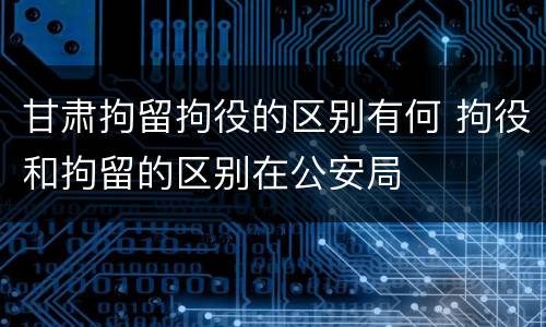 甘肃拘留拘役的区别有何 拘役和拘留的区别在公安局