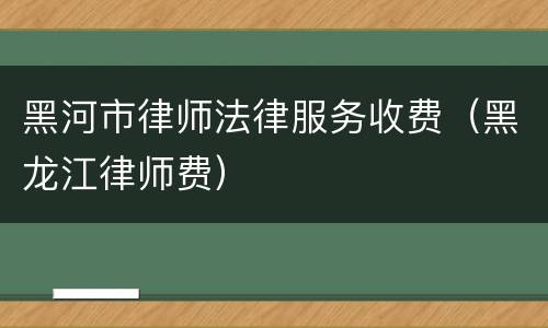 黑河市律师法律服务收费（黑龙江律师费）