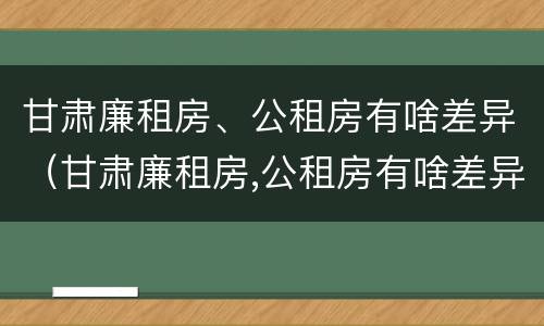 甘肃廉租房、公租房有啥差异（甘肃廉租房,公租房有啥差异嘛）