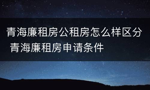 青海廉租房公租房怎么样区分 青海廉租房申请条件