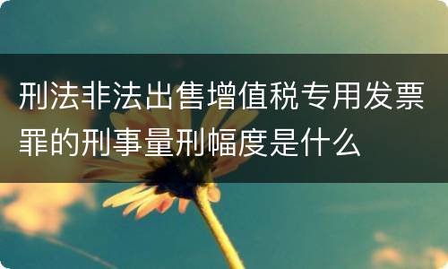 刑法非法出售增值税专用发票罪的刑事量刑幅度是什么