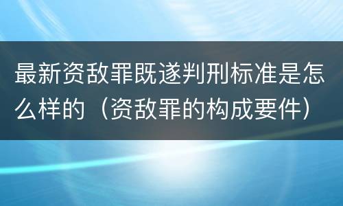 最新资敌罪既遂判刑标准是怎么样的（资敌罪的构成要件）