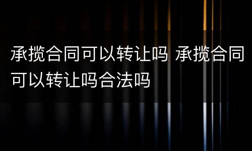 承揽合同可以转让吗 承揽合同可以转让吗合法吗