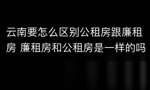 云南要怎么区别公租房跟廉租房 廉租房和公租房是一样的吗
