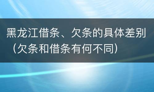 黑龙江借条、欠条的具体差别（欠条和借条有何不同）