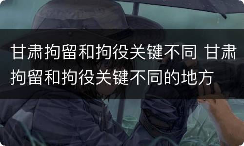甘肃拘留和拘役关键不同 甘肃拘留和拘役关键不同的地方