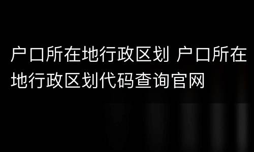 户口所在地行政区划 户口所在地行政区划代码查询官网