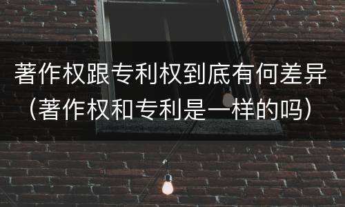 著作权跟专利权到底有何差异（著作权和专利是一样的吗）