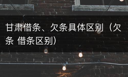 甘肃借条、欠条具体区别（欠条 借条区别）