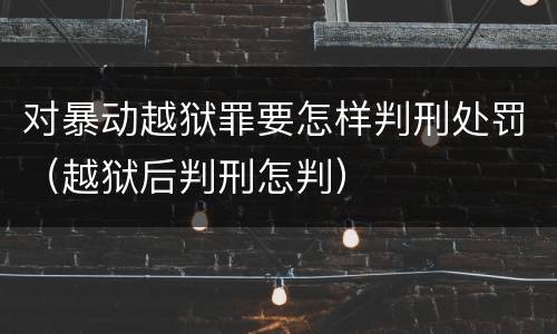 对暴动越狱罪要怎样判刑处罚（越狱后判刑怎判）