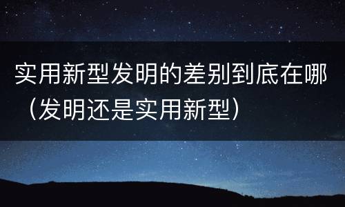 实用新型发明的差别到底在哪（发明还是实用新型）