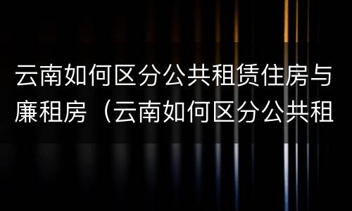 云南如何区分公共租赁住房与廉租房（云南如何区分公共租赁住房与廉租房呢）