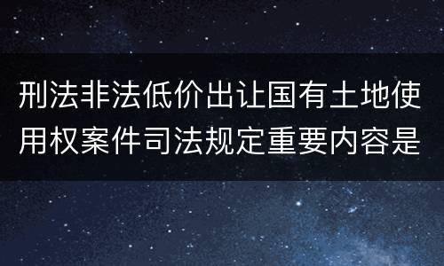 刑法非法低价出让国有土地使用权案件司法规定重要内容是什么