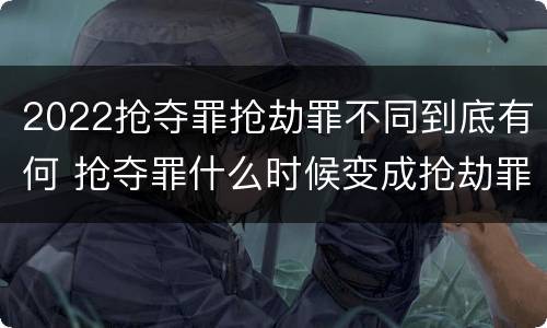 2022抢夺罪抢劫罪不同到底有何 抢夺罪什么时候变成抢劫罪
