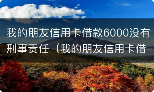 我的朋友信用卡借款6000没有刑事责任（我的朋友信用卡借款6000没有刑事责任能起诉吗）