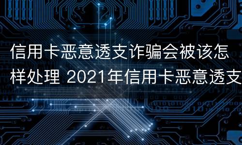 信用卡恶意透支诈骗会被该怎样处理 2021年信用卡恶意透支立案标准
