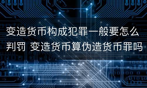 变造货币构成犯罪一般要怎么判罚 变造货币算伪造货币罪吗