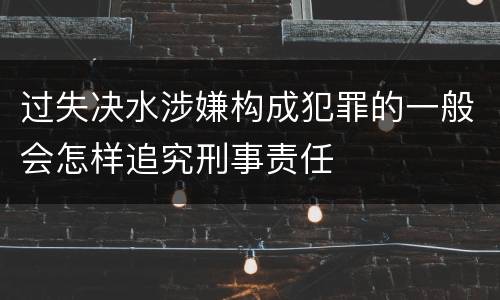 过失决水涉嫌构成犯罪的一般会怎样追究刑事责任