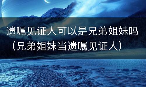 遗嘱见证人可以是兄弟姐妹吗（兄弟姐妹当遗嘱见证人）