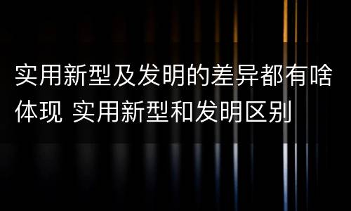实用新型及发明的差异都有啥体现 实用新型和发明区别