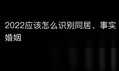 2022应该怎么识别同居、事实婚姻