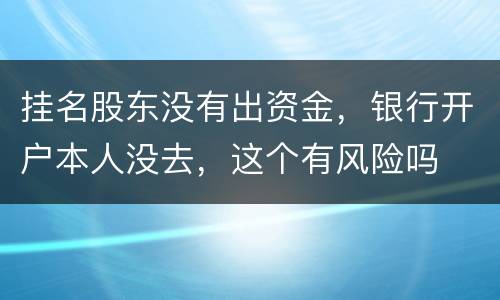 挂名股东没有出资金，银行开户本人没去，这个有风险吗