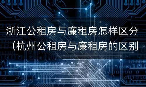 浙江公租房与廉租房怎样区分（杭州公租房与廉租房的区别）