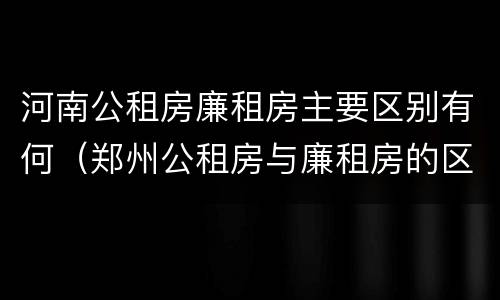 河南公租房廉租房主要区别有何（郑州公租房与廉租房的区别）