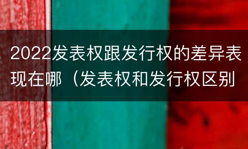 2022发表权跟发行权的差异表现在哪（发表权和发行权区别）