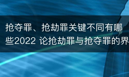抢夺罪、抢劫罪关键不同有哪些2022 论抢劫罪与抢夺罪的界限