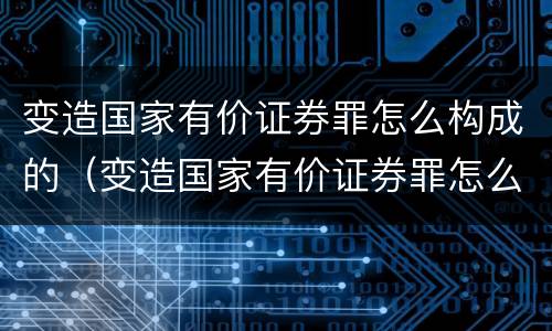 变造国家有价证券罪怎么构成的（变造国家有价证券罪怎么构成的）