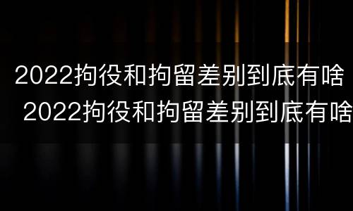 2022拘役和拘留差别到底有啥 2022拘役和拘留差别到底有啥不一样