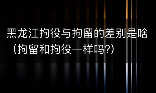 黑龙江拘役与拘留的差别是啥（拘留和拘役一样吗?）
